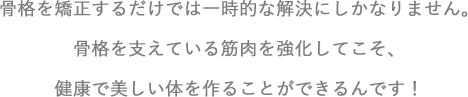 骨格を矯正するだけでは一時的な解決にしかなりません。 骨格を支えている筋肉を強化してこそ、 健康で美しい体を作ることができるん